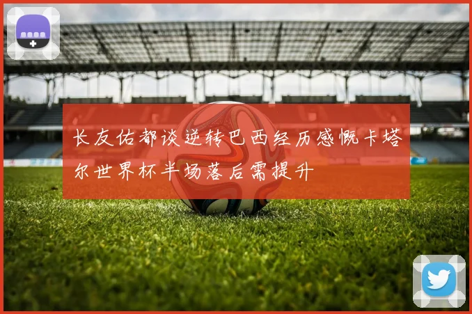 长友佑都谈逆转巴西经历感慨卡塔尔世界杯半场落后需提升