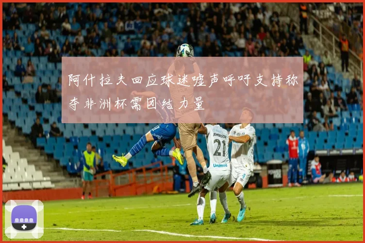 阿什拉夫回应球迷嘘声呼吁支持称夺非洲杯需团结力量