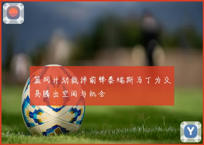 篮网计划裁掉前锋泰瑞斯马丁为交易腾出空间与机会