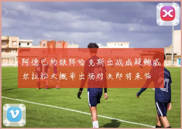 阿德巴约缺阵哈克斯出战成疑鲍威尔拉松大概率出场对决即将来临