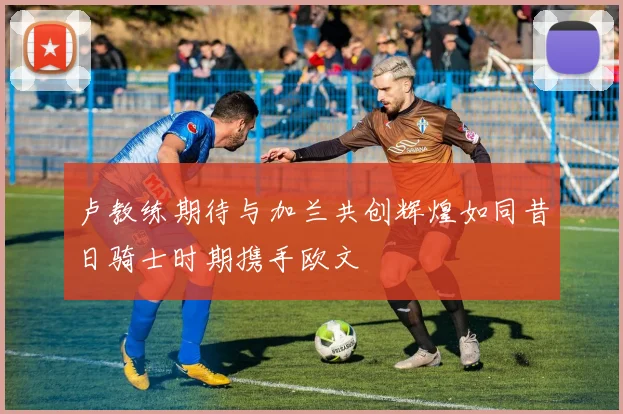 卢教练期待与加兰共创辉煌如同昔日骑士时期携手欧文