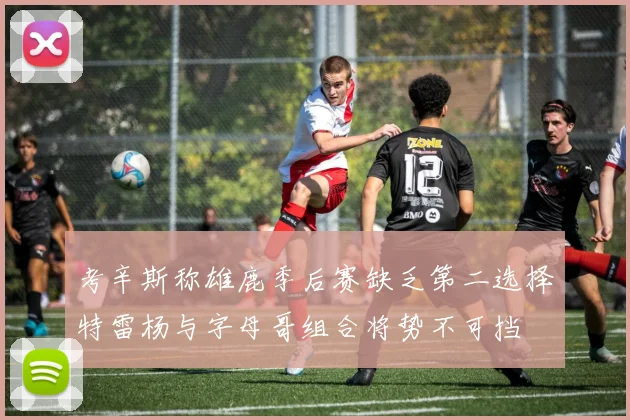 考辛斯称雄鹿季后赛缺乏第二选择特雷杨与字母哥组合将势不可挡