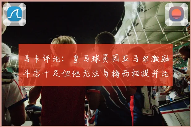 马卡评论：皇马球员因亚马尔激励斗志十足但他无法与梅西相提并论
