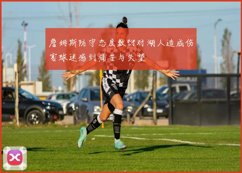 詹姆斯防守态度敷衍对湖人造成伤害球迷感到痛苦与失望