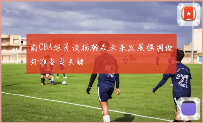 前CBA球员谈杨瀚森未来发展强调做好准备是关键
