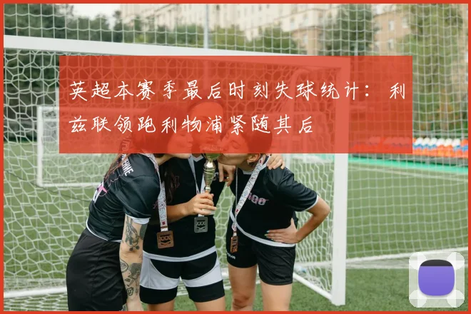 英超本赛季最后时刻失球统计：利兹联领跑利物浦紧随其后