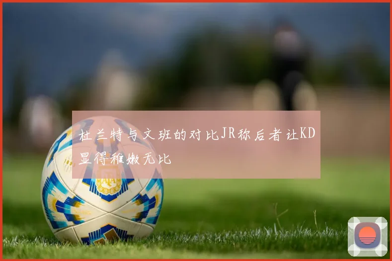 杜兰特与文班的对比JR称后者让KD显得稚嫩无比