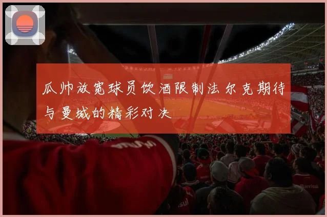 瓜帅放宽球员饮酒限制法尔克期待与曼城的精彩对决
