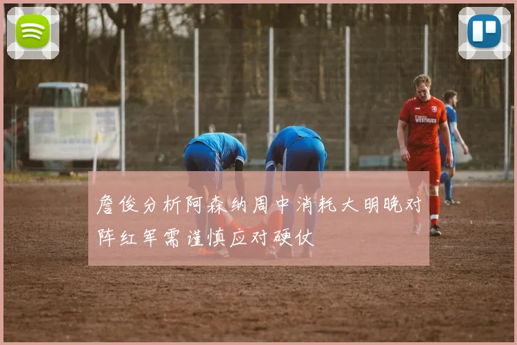 詹俊分析阿森纳周中消耗大明晚对阵红军需谨慎应对硬仗
