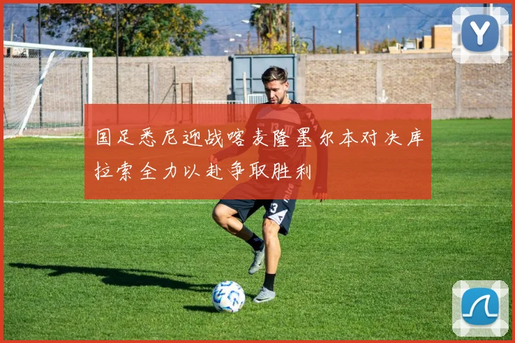 国足悉尼迎战喀麦隆墨尔本对决库拉索全力以赴争取胜利