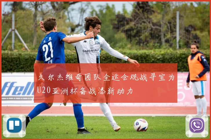 久尔杰维奇团队全运会观战寻宝为U20亚洲杯备战添新动力