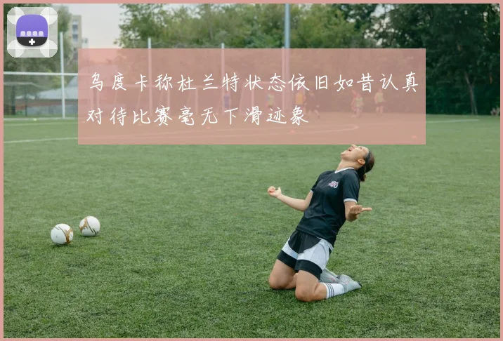 乌度卡称杜兰特状态依旧如昔认真对待比赛毫无下滑迹象