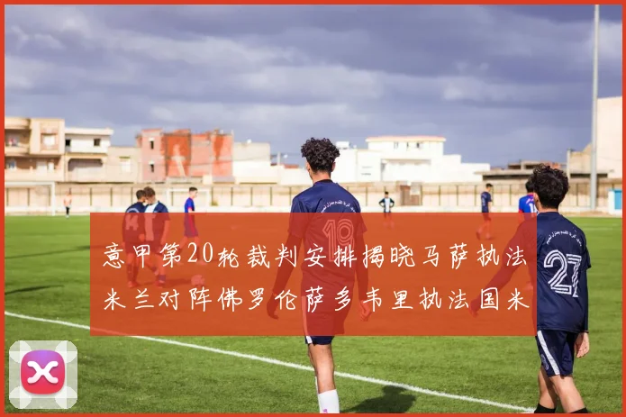 意甲第20轮裁判安排揭晓马萨执法米兰对阵佛罗伦萨多韦里执法国米比赛