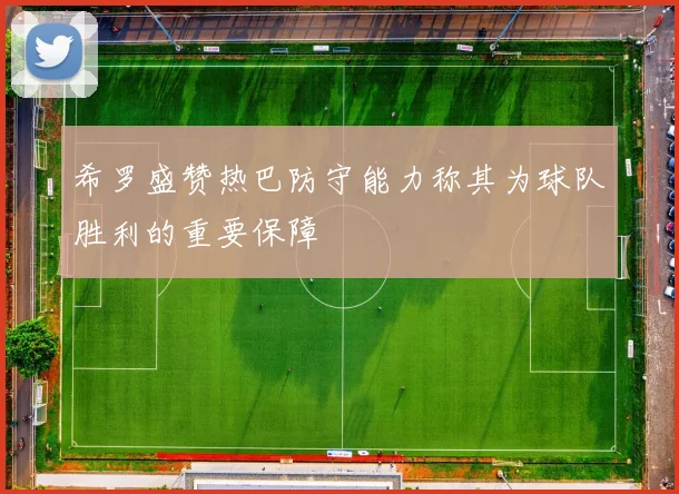希罗盛赞热巴防守能力称其为球队胜利的重要保障