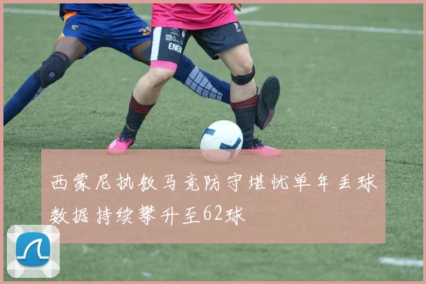 西蒙尼执教马竞防守堪忧单年丢球数据持续攀升至62球