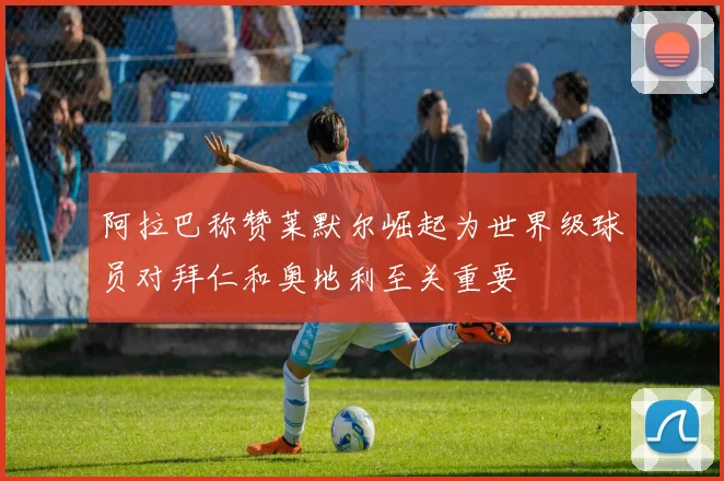 阿拉巴称赞莱默尔崛起为世界级球员对拜仁和奥地利至关重要