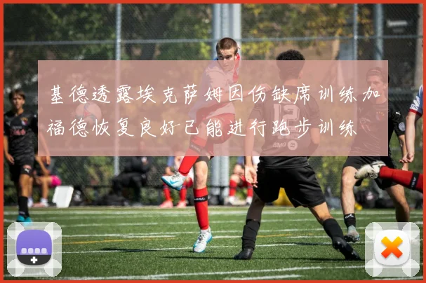 基德透露埃克萨姆因伤缺席训练加福德恢复良好已能进行跑步训练
