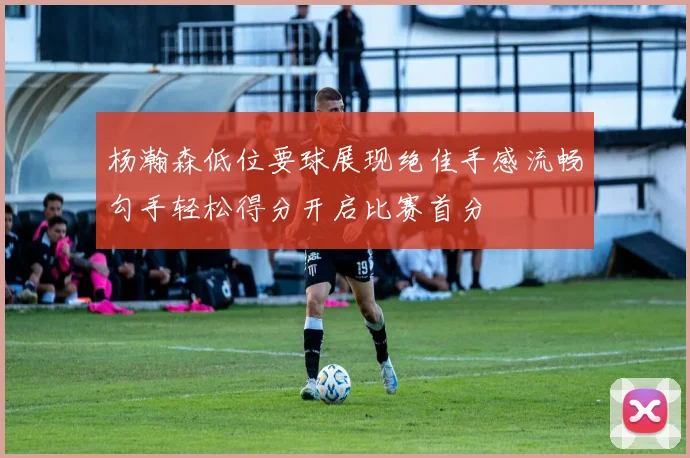 杨瀚森低位要球展现绝佳手感流畅勾手轻松得分开启比赛首分