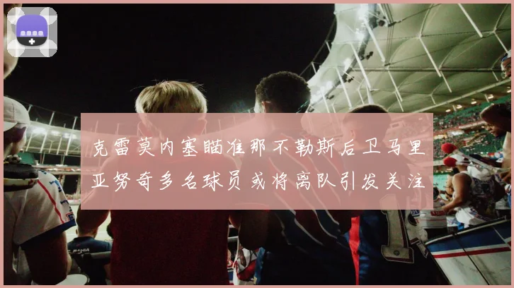 克雷莫内塞瞄准那不勒斯后卫马里亚努奇多名球员或将离队引发关注