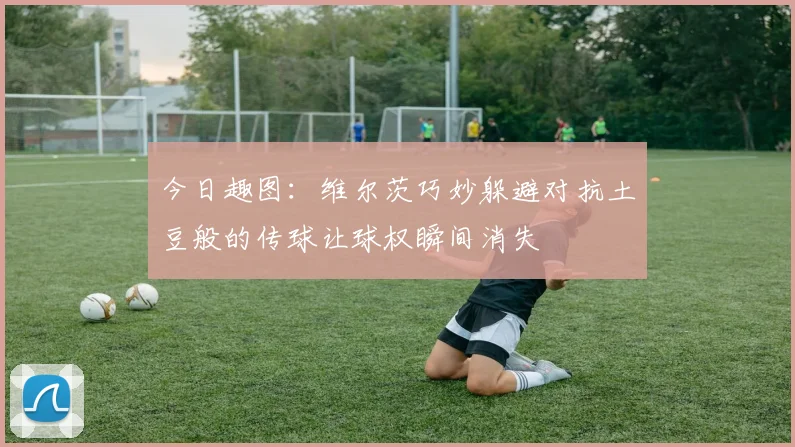 今日趣图：维尔茨巧妙躲避对抗土豆般的传球让球权瞬间消失