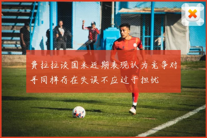 费拉拉谈国米近期表现认为竞争对手同样存在失误不应过于担忧