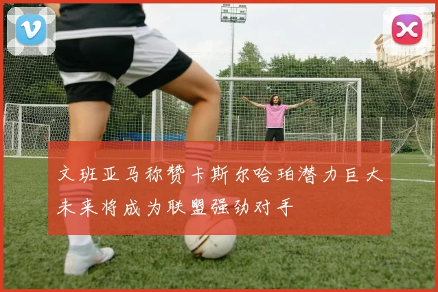 文班亚马称赞卡斯尔哈珀潜力巨大未来将成为联盟强劲对手