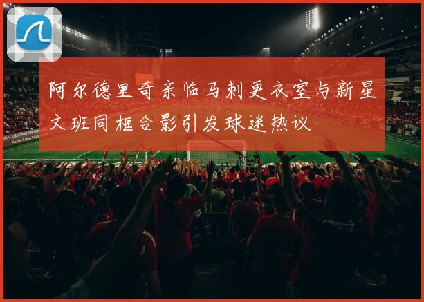 阿尔德里奇亲临马刺更衣室与新星文班同框合影引发球迷热议