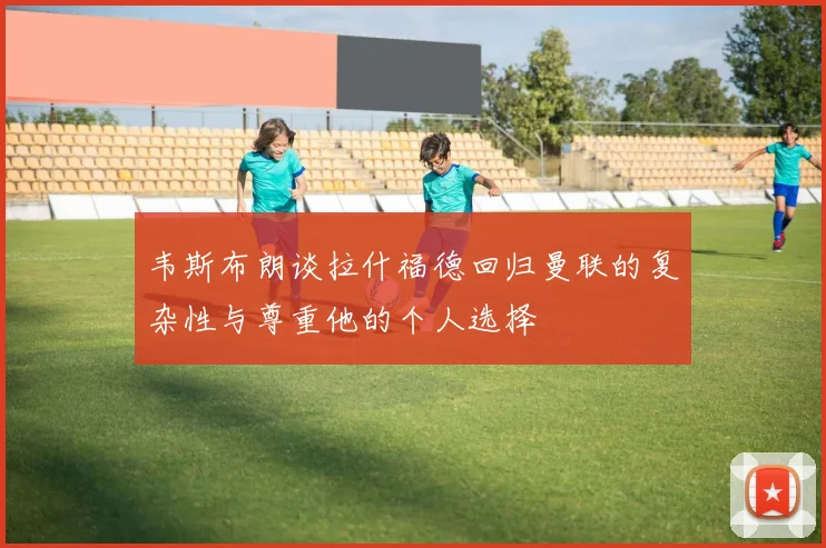 韦斯布朗谈拉什福德回归曼联的复杂性与尊重他的个人选择