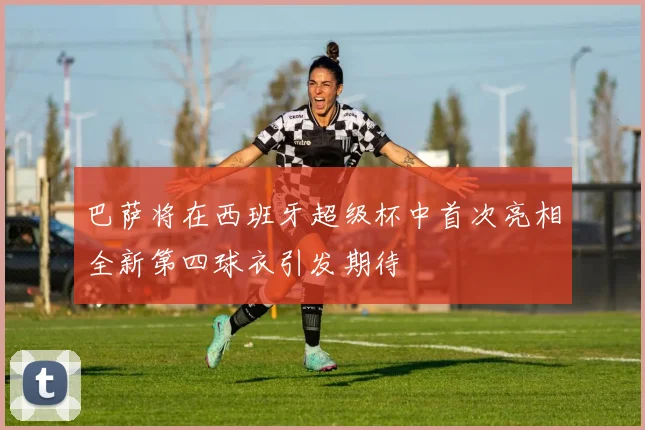 巴萨将在西班牙超级杯中首次亮相全新第四球衣引发期待