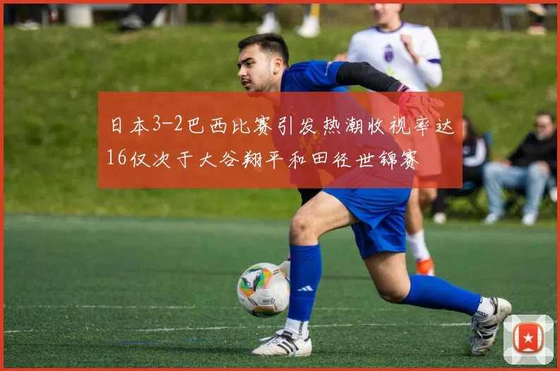 日本3-2巴西比赛引发热潮收视率达16仅次于大谷翔平和田径世锦赛