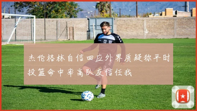 杰伦格林自信回应外界质疑称平时投篮命中率高队友信任我