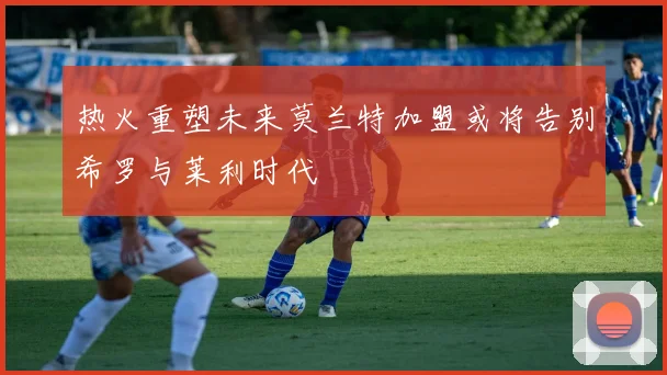 热火重塑未来莫兰特加盟或将告别希罗与莱利时代