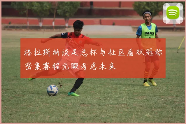 格拉斯纳谈足总杯与社区盾双冠称密集赛程无暇考虑未来