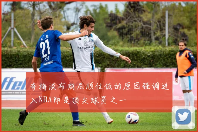 夸梅谈布朗尼顺位低的原因强调进入NBA即是顶尖球员之一