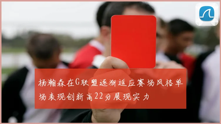 杨瀚森在G联盟逐渐适应赛场风格单场表现创新高22分展现实力