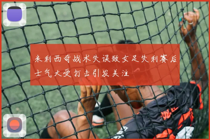 米利西奇战术失误致女足失利赛后士气大受打击引发关注