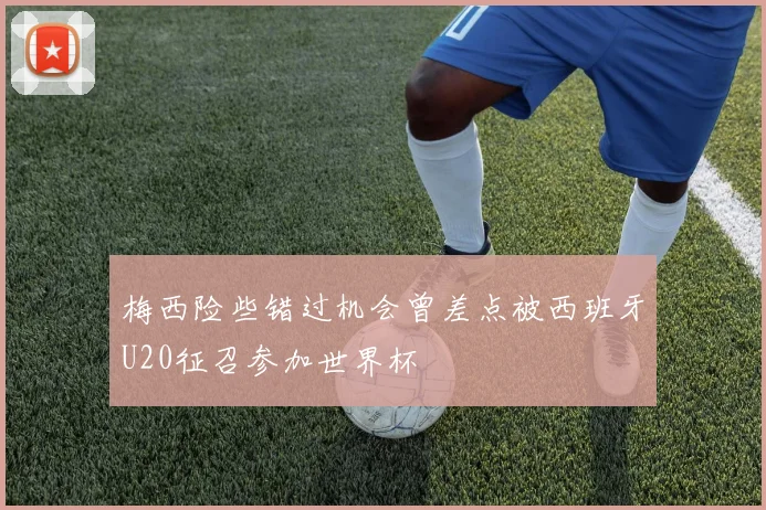 梅西险些错过机会曾差点被西班牙U20征召参加世界杯