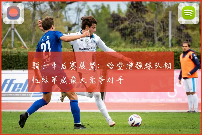 骑士季后赛展望：哈登增强球队韧性绿军成最大竞争对手
