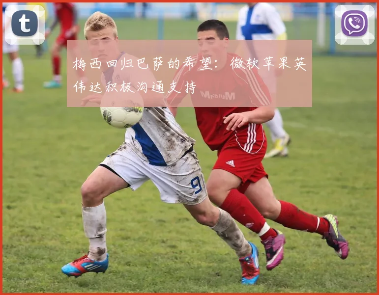 梅西回归巴萨的希望：微软苹果英伟达积极沟通支持