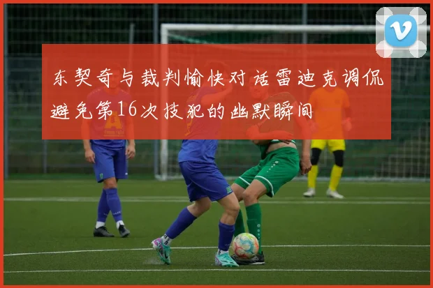 东契奇与裁判愉快对话雷迪克调侃避免第16次技犯的幽默瞬间