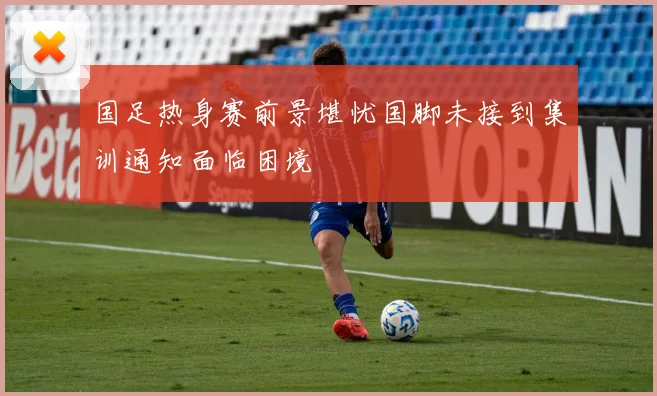 国足热身赛前景堪忧国脚未接到集训通知面临困境