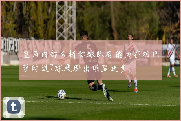皇马内部分析称球队有能力在对巴萨时进7球展现出明显进步