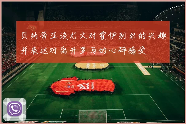 贝纳蒂亚谈尤文对霍伊别尔的兴趣并表达对离开罗马的心碎感受