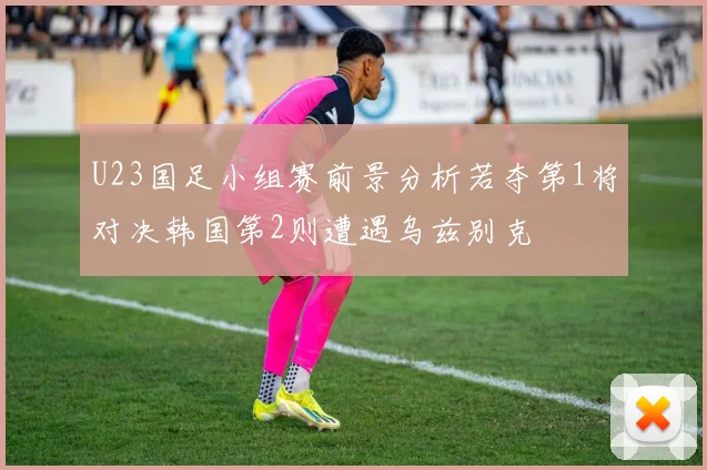 U23国足小组赛前景分析若夺第1将对决韩国第2则遭遇乌兹别克