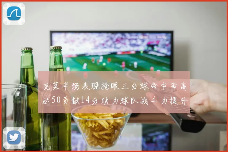 克莱半场表现抢眼三分球命中率高达50贡献14分助力球队战斗力提升