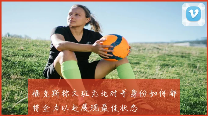 福克斯称文班无论对手身份如何都将全力以赴展现最佳状态